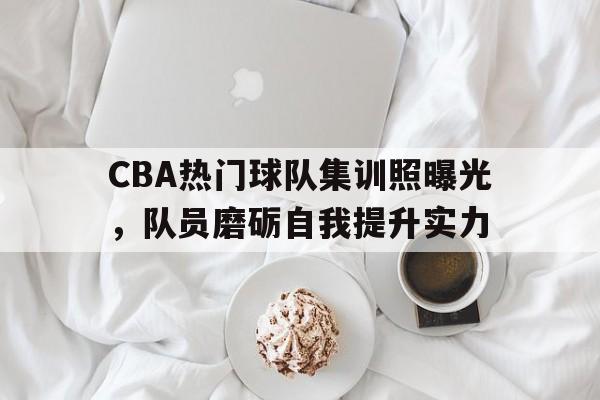 CBA热门球队集训照曝光，队员磨砺自我提升实力的简单介绍