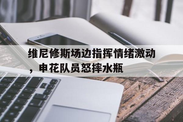 维尼修斯场边指挥情绪激动，申花队员怒摔水瓶